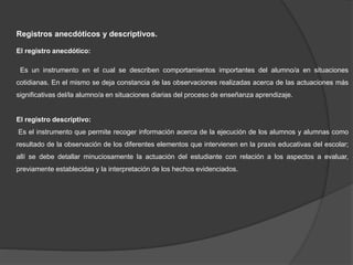 Registros anecdóticos y descriptivos.
El registro anecdótico:
Es un instrumento en el cual se describen comportamientos importantes del alumno/a en situaciones
cotidianas. En el mismo se deja constancia de las observaciones realizadas acerca de las actuaciones más
significativas del/la alumno/a en situaciones diarias del proceso de enseñanza aprendizaje.
El registro descriptivo:
Es el instrumento que permite recoger información acerca de la ejecución de los alumnos y alumnas como
resultado de la observación de los diferentes elementos que intervienen en la praxis educativas del escolar;
allí se debe detallar minuciosamente la actuación del estudiante con relación a los aspectos a evaluar,
previamente establecidas y la interpretación de los hechos evidenciados.
 