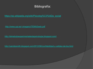 Bibliografía:
https://es.wikipedia.org/wiki/Psicolog%C3%ADa_social
http://www.ugr.es/~jmagarci/TEMA2web.pdf
http://elmetodoexperimentalenlapsicologia.blogspot.com/
http://yamilesmith.blogspot.com/2012/06/confiabilidad-y-validez-de-los.html
 