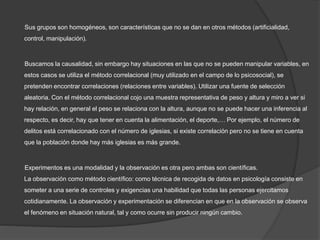 Sus grupos son homogéneos, son características que no se dan en otros métodos (artificialidad,
control, manipulación).
Buscamos la causalidad, sin embargo hay situaciones en las que no se pueden manipular variables, en
estos casos se utiliza el método correlacional (muy utilizado en el campo de lo psicosocial), se
pretenden encontrar correlaciones (relaciones entre variables). Utilizar una fuente de selección
aleatoria. Con el método correlacional cojo una muestra representativa de peso y altura y miro a ver si
hay relación, en general el peso se relaciona con la altura, aunque no se puede hacer una inferencia al
respecto, es decir, hay que tener en cuenta la alimentación, el deporte,… Por ejemplo, el número de
delitos está correlacionado con el número de iglesias, si existe correlación pero no se tiene en cuenta
que la población donde hay más iglesias es más grande.
Experimentos es una modalidad y la observación es otra pero ambas son científicas.
La observación como método científico: como técnica de recogida de datos en psicología consiste en
someter a una serie de controles y exigencias una habilidad que todas las personas ejercitamos
cotidianamente. La observación y experimentación se diferencian en que en la observación se observa
el fenómeno en situación natural, tal y como ocurre sin producir ningún cambio.
 
