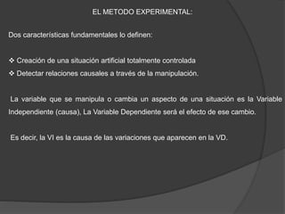 EL METODO EXPERIMENTAL:
Dos características fundamentales lo definen:
 Creación de una situación artificial totalmente controlada
 Detectar relaciones causales a través de la manipulación.
La variable que se manipula o cambia un aspecto de una situación es la Variable
Independiente (causa), La Variable Dependiente será el efecto de ese cambio.
Es decir, la VI es la causa de las variaciones que aparecen en la VD.
 