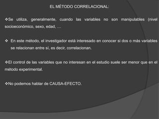 EL MÉTODO CORRELACIONAL:
Se utiliza, generalmente, cuando las variables no son manipulables (nivel
socioeconómico, sexo, edad, …
 En este método, el investigador está interesado en conocer si dos o más variables
se relacionan entre sí, es decir, correlacionan.
El control de las variables que no interesan en el estudio suele ser menor que en el
método experimental.
No podemos hablar de CAUSA-EFECTO.
 