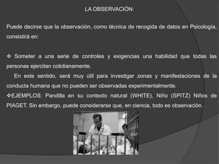 LA OBSERVACIÓN:
Puede decirse que la observación, como técnica de recogida de datos en Psicología,
consistirá en:
 Someter a una serie de controles y exigencias una habilidad que todas las
personas ejercitan cotidianamente.
En este sentido, será muy útil para investigar zonas y manifestaciones de la
conducta humana que no pueden ser observadas experimentalmente.
EJEMPLOS: Pandilla en su contexto natural (WHITE), Niño (SPITZ) Niños de
PIAGET. Sin embargo, puede considerarse que, en ciencia, todo es observación.
 