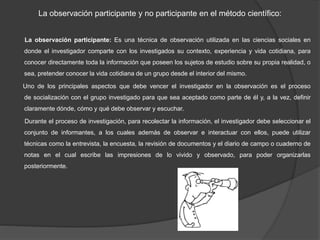 La observación participante y no participante en el método científico:
La observación participante: Es una técnica de observación utilizada en las ciencias sociales en
donde el investigador comparte con los investigados su contexto, experiencia y vida cotidiana, para
conocer directamente toda la información que poseen los sujetos de estudio sobre su propia realidad, o
sea, pretender conocer la vida cotidiana de un grupo desde el interior del mismo.
Uno de los principales aspectos que debe vencer el investigador en la observación es el proceso
de socialización con el grupo investigado para que sea aceptado como parte de él y, a la vez, definir
claramente dónde, cómo y qué debe observar y escuchar.
Durante el proceso de investigación, para recolectar la información, el investigador debe seleccionar el
conjunto de informantes, a los cuales además de observar e interactuar con ellos, puede utilizar
técnicas como la entrevista, la encuesta, la revisión de documentos y el diario de campo o cuaderno de
notas en el cual escribe las impresiones de lo vivido y observado, para poder organizarlas
posteriormente.
 
