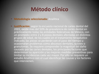 Método clínico
• Metodología seleccionada: Analítica
• Justificación: según la encuesta nacional de caries dental del
2001, existe mas del 50% de prevalencia de caries dental en
prácticamente todas las entidades federativas de México, con
un promedio entre 2 y 8 piezas dentales afectadas en distintos
grupos de edad, de los cuales sin el tratamiento terapéutico
indicado, las piezas se perderán con el paso del tiempo u
ocasionaran problemas como abscesos dentales, quistes o
granulomas. Se requiere comprender la magnitud del daño
causado por las caries dentales, los principales factores que
determinan su aparición y las mejores medidas preventivas para
limitar su incidencias cada vez mayor. Por ello se requiere un
estudio Analítico con el cual identificar las causas y los factores
que intervienen.
 