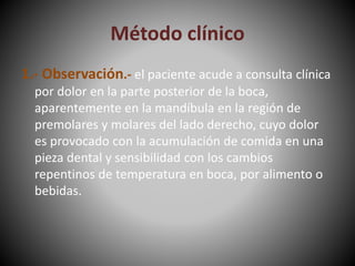 Método clínico
1.- Observación.- el paciente acude a consulta clínica
por dolor en la parte posterior de la boca,
aparentemente en la mandíbula en la región de
premolares y molares del lado derecho, cuyo dolor
es provocado con la acumulación de comida en una
pieza dental y sensibilidad con los cambios
repentinos de temperatura en boca, por alimento o
bebidas.
 