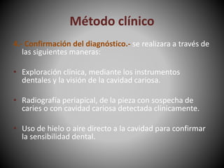 Método clínico
4.- Confirmación del diagnóstico.- se realizara a través de
las siguientes maneras:
• Exploración clínica, mediante los instrumentos
dentales y la visión de la cavidad cariosa.
• Radiografía periapical, de la pieza con sospecha de
caries o con cavidad cariosa detectada clínicamente.
• Uso de hielo o aire directo a la cavidad para confirmar
la sensibilidad dental.
 