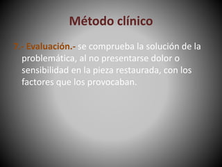 Método clínico
7.- Evaluación.- se comprueba la solución de la
problemática, al no presentarse dolor o
sensibilidad en la pieza restaurada, con los
factores que los provocaban.
 