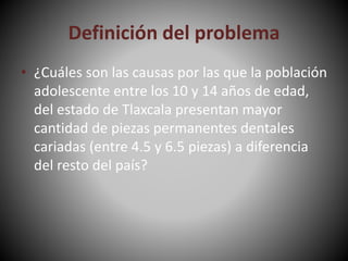Definición del problema
• ¿Cuáles son las causas por las que la población
adolescente entre los 10 y 14 años de edad,
del estado de Tlaxcala presentan mayor
cantidad de piezas permanentes dentales
cariadas (entre 4.5 y 6.5 piezas) a diferencia
del resto del país?
 