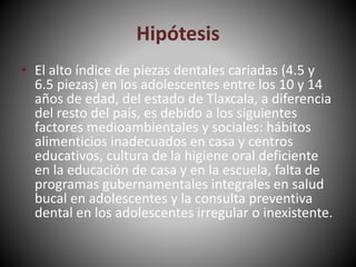 Hipótesis
• El alto índice de piezas dentales cariadas (4.5 y
6.5 piezas) en los adolescentes entre los 10 y 14
años de edad, del estado de Tlaxcala, a diferencia
del resto del país, es debido a los siguientes
factores medioambientales y sociales: hábitos
alimenticios inadecuados en casa y centros
educativos, cultura de la higiene oral deficiente
en la educación de casa y en la escuela, falta de
programas gubernamentales integrales en salud
bucal en adolescentes y la consulta preventiva
dental en los adolescentes irregular o inexistente.
 
