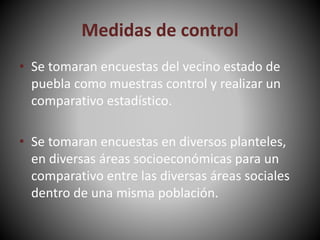 Medidas de control
• Se tomaran encuestas del vecino estado de
puebla como muestras control y realizar un
comparativo estadístico.
• Se tomaran encuestas en diversos planteles,
en diversas áreas socioeconómicas para un
comparativo entre las diversas áreas sociales
dentro de una misma población.
 