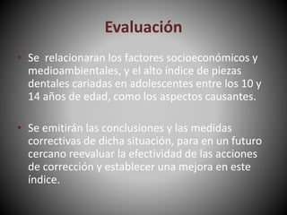 Evaluación
• Se relacionaran los factores socioeconómicos y
medioambientales, y el alto índice de piezas
dentales cariadas en adolescentes entre los 10 y
14 años de edad, como los aspectos causantes.
• Se emitirán las conclusiones y las medidas
correctivas de dicha situación, para en un futuro
cercano reevaluar la efectividad de las acciones
de corrección y establecer una mejora en este
índice.
 