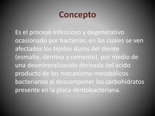 Concepto
• Es el proceso infeccioso y degenerativo
ocasionado por bacterias, en las cuales se ven
afectados los tejidos duros del diente
(esmalte, dentina y cemento), por medio de
una desmineralización derivada del acido
producto de los mecanismo metabólicos
bacterianos al descomponer los carbohidratos
presente en la placa dentobacteriana.
 