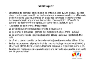 Sabias que?
• El horario de comidas al mediodía es entorno a las 12:30, al igual que las
otras comida que también se realizan temprano comparado con el horario
de comidas de España, aunque en ciudades turísticas los restaurantes
tienen un horario adaptado a los turistas. Es muy típico el "confit de
canard" es decir confite de pato, así como la cassoulet, el que
• Las horas de comer más frecuentes:
- Le petit déjeuner o desayuno: servido al levantarse
- Le déjeuner o almuerzo: comida del mediodía(hacia 12h00 - 13h00)
- Le gouter o merienda : servido hacia las 16h00 : gâteaux (pasteles), thé,
café...
- Le dîner o cena : comida de la tarde-noche(servido entre las 19h et 21h)
• En los restaurantes, el precio final de la carta incluye impuestos (19.6%) y
el servicio (15%). Pero se suele dejar una propina si el servicio lo merece.
• En algunos restaurantes se puede pedir una jarra de agua gratis, que suele
ser de gran calidad
 