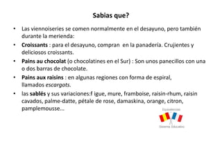 Sabias que?
• Las viennoiseries se comen normalmente en el desayuno, pero también
durante la merienda:
• Croissants : para el desayuno, compran en la panadería. Crujientes y
deliciosos croissants.
• Pains au chocolat (o chocolatines en el Sur) : Son unos panecillos con una
o dos barras de chocolate.
• Pains aux raisins : en algunas regiones con forma de espiral,
llamados escargots.
• las sablés y sus variaciones:f igue, mure, framboise, raisin-rhum, raisin
cavados, palme-datte, pétale de rose, damaskina, orange, citron,
pamplemousse...
 