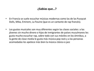 ¿Sabias que…?
• En Francia se suele escuchar músicas modernas como las de las Pussycat
Dolls, Mika, Eminem, La Fouine (que es un cantante de rap francés).
• Los gustos musicales son muy diferentes según las clases sociales: a los
jóvenes sin mucho dinero o hijos de inmigrantes de países musulmanes les
gusta mucho escuchar rap, sobre todo con sus móviles en los ómnibus, a
la gente de clase media le gusta más música pop rock y a las personas
acomodadas les apetece más bien la música clásica o jazz
 