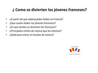¿ Como se divierten los jóvenes franceses?
• ¿A partir de que edad pueden beber en Francia?
• ¿Que suelen beber los jóvenes franceses?
• ¿En que locales se divierten los franceses?
• ¿Principales estilos de música que les interesa?
• ¿Edad para entrar en locales de música?
 