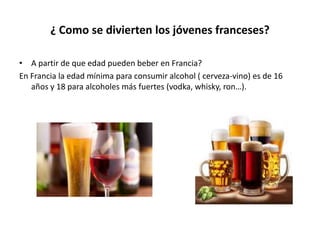 ¿ Como se divierten los jóvenes franceses?
• A partir de que edad pueden beber en Francia?
En Francia la edad mínima para consumir alcohol ( cerveza-vino) es de 16
años y 18 para alcoholes más fuertes (vodka, whisky, ron…).
 