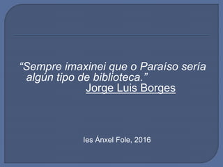 “Sempre imaxinei que o Paraíso sería
algún tipo de biblioteca.”
Jorge Luis Borges
Ies Ánxel Fole, 2016
