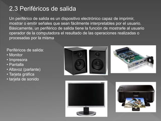 Un periférico de salida es un dispositivo electrónico capaz de imprimir,
mostrar o emitir señales que sean fácilmente interpretables por el usuario.
Básicamente, un periférico de salida tiene la función de mostrarle al usuario
operador de la computadora el resultado de las operaciones realizadas o
procesadas por la misma
Periféricos de salida:
• Monitor
• Impresora
• Pantalla
• Altavoz (parlante)
• Tarjeta gráfica
• tarjeta de sonido
2.3 Periféricos de salida
 