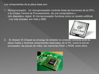 Los componentes de la placa base son:
1. Microprocesador: Un microprocesador controla todas las funciones de la CPU,
o la Unidad Central de Procesamiento, de una computadora u
otro dispositivo digital. El microprocesador funciona como un cerebro artificial.
Los mas actuales son Intel y AMD
2. El chipset: El Chipset se encarga de entablar la conexión correcta entre la
placa madre y diversos componentes esenciales de la PC, como lo son el
procesador, las placas de video, las memorias RAM y ROM, entre otros.
 