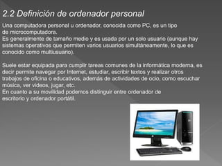 Una computadora personal u ordenador, conocida como PC, es un tipo
de microcomputadora.
Es generalmente de tamaño medio y es usada por un solo usuario (aunque hay
sistemas operativos que permiten varios usuarios simultáneamente, lo que es
conocido como multiusuario).
Suele estar equipada para cumplir tareas comunes de la informática moderna, es
decir permite navegar por Internet, estudiar, escribir textos y realizar otros
trabajos de oficina o educativos, además de actividades de ocio, como escuchar
música, ver videos, jugar, etc.
En cuanto a su movilidad podemos distinguir entre ordenador de
escritorio y ordenador portátil.
2.2 Definición de ordenador personal
 