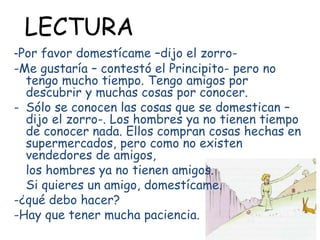 -Por favor domestícame –dijo el zorro-
-Me gustaría – contestó el Principito- pero no
tengo mucho tiempo. Tengo amigos por
descubrir y muchas cosas por conocer.
- Sólo se conocen las cosas que se domestican –
dijo el zorro-. Los hombres ya no tienen tiempo
de conocer nada. Ellos compran cosas hechas en
supermercados, pero como no existen
vendedores de amigos,
los hombres ya no tienen amigos.
Si quieres un amigo, domestícame.
-¿qué debo hacer?
-Hay que tener mucha paciencia.
LECTURA
 