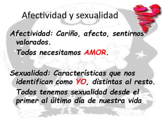 Afectividad y sexualidad
Afectividad: Cariño, afecto, sentirnos
valorados.
Todos necesitamos AMOR.
Sexualidad: Características que nos
identifican como YO, distintas al resto.
Todos tenemos sexualidad desde el
primer al último día de nuestra vida
 