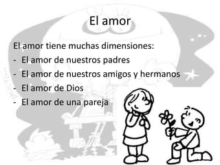 El amor
El amor tiene muchas dimensiones:
- El amor de nuestros padres
- El amor de nuestros amigos y hermanos
- El amor de Dios
- El amor de una pareja
 