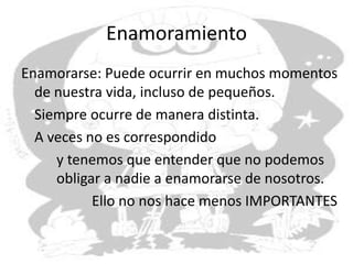 Enamoramiento
Enamorarse: Puede ocurrir en muchos momentos
de nuestra vida, incluso de pequeños.
Siempre ocurre de manera distinta.
A veces no es correspondido
y tenemos que entender que no podemos
obligar a nadie a enamorarse de nosotros.
Ello no nos hace menos IMPORTANTES
 