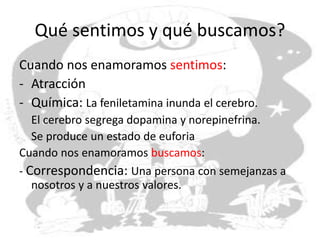 Qué sentimos y qué buscamos?
Cuando nos enamoramos sentimos:
- Atracción
- Química: La feniletamina inunda el cerebro.
El cerebro segrega dopamina y norepinefrina.
Se produce un estado de euforia
Cuando nos enamoramos buscamos:
- Correspondencia: Una persona con semejanzas a
nosotros y a nuestros valores.
 