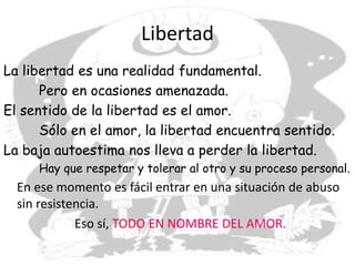 Libertad
La libertad es una realidad fundamental.
Pero en ocasiones amenazada.
El sentido de la libertad es el amor.
Sólo en el amor, la libertad encuentra sentido.
La baja autoestima nos lleva a perder la libertad.
Hay que respetar y tolerar al otro y su proceso personal.
En ese momento es fácil entrar en una situación de abuso
sin resistencia.
Eso sí, TODO EN NOMBRE DEL AMOR.
 