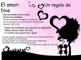El amor: Un regalo de
Dios
Dios nos enseña a amar a todos,
incluso a los enemigos:
“Amad a vuestros enemigos y orad por los
que os persiguen: así seréis hijos de vuestro Padre
celestial” (Mt 5, 45).
Todos los hombres son iguales en dignidad.
Todos somos hijos de Dios.
Y a todos nos quiere por igual.
El amor de Dios, gratuito y sin condiciones, mueve al hombre a
amar también sin condiciones.
El amor de Dios es el motor de la fe y de la esperanza.
San Pablo dijo a los cristianos de Corinto:
“Si no tengo amor, nada soy” (Cor 13)
 