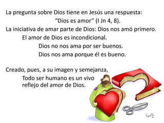 La pregunta sobre Dios tiene en Jesús una respuesta:
“Dios es amor” (I Jn 4, 8).
La iniciativa de amar parte de Dios: Dios nos amó primero.
El amor de Dios es incondicional.
Dios no nos ama por ser buenos.
Dios nos ama porque él es bueno.
Creado, pues, a su imagen y semejanza,
Todo ser humano es un vivo
reflejo del amor de Dios.
 
