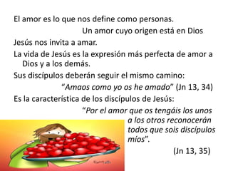 El amor es lo que nos define como personas.
Un amor cuyo origen está en Dios
Jesús nos invita a amar.
La vida de Jesús es la expresión más perfecta de amor a
Dios y a los demás.
Sus discípulos deberán seguir el mismo camino:
“Amaos como yo os he amado” (Jn 13, 34)
Es la característica de los discípulos de Jesús:
“Por el amor que os tengáis los unos
a los otros reconocerán
todos que sois discípulos
míos”.
(Jn 13, 35)
 