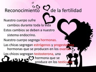 Reconocimiento de la fertilidad
Nuestro cuerpo sufre
cambios durante toda la vida
Estos cambios se deben a nuestro
sistema endocrino.
Nuestro cuerpo segrega hormonas.
Las chicas segregan estrógenos y progesterona, son
hormonas que se producen en los ovarios
Los chicos segregan testosterona, una
hormona que se
produce en los testículos.
 