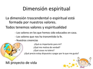 Dimensión espiritual
La dimensión trascendental o espiritual está
formada por nuestros valores.
Todos tenemos valores y espiritualidad
- Los valores en los que hemos sido educados en casa.
- Los valores que nos ha transmitido la fe.
- Nuestras creencias
¿Qué es importante para mi?
¿Qué me motiva de verdad?
¿Qué cosas no tolero?
¿Qué precio estoy dispuesto a pagar por lo que me gusta?
Mi proyecto de vida
 