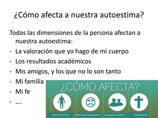 ¿Cómo afecta a nuestra autoestima?
Todas las dimensiones de la persona afectan a
nuestra autoestima:
- La valoración que yo hago de mi cuerpo
- Los resultados académicos
- Mis amigos, y los que no lo son tanto
- Mi familia
- Mi fe
- ….
 