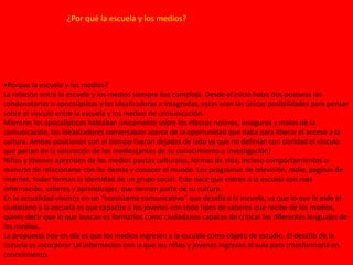 ¿Por qué la escuela y los medios?
•Porque la escuela y los medios?
La relación entre la escuela y los medios siempre fue compleja. Desde el inicio hubo dos posturas las
condenatorias o apocalípticas y las idealizadoras o integradas, estas eran las únicas posibilidades para pensar
sobre el vinculo entre la escuela y los medios de comunicación.
Mientras los apocalípticos hablaban únicamente sobre los efectos nocivos, inseguros y malos de la
comunicación, los idealizadores conversaban acerca de la oportunidad que daba para liberar el acceso a la
cultura. Ambas posiciones con el tiempo fueron dejadas de lado ya que no definían con claridad el vinculo
que parten de la valoración de los medios(antes de su conocimiento e investigación)
Niños y jóvenes aprenden de los medios pautas culturales, formas de vida, incluso comportamientos o
maneras de relacionarse con los demás y conocer el mundo. Los programas de televisión, radio, paginas de
internet, todas forman la identidad de un grupo social. Esto hace que entren a la escuela con mas
información, saberes y aprendizajes, que forman parte de su cultura.
En la actualidad vivimos en un “ecosistema comunicativo” que desafía a la escuela, ya que lo que le pide el
ciudadano a la escuela es que capacite a los jóvenes con todo tipos de saberes que recibe de los medios,
quiere decir que lo que buscan es formarlos como ciudadanos capaces de criticar los diferentes lenguajes de
los medios.
La propuesta hoy en día es que los medios ingresen a la escuela como objeto de estudio. El desafío de la
escuela es incorporar tal información con la que los niños y jóvenes ingresan al aula para transformarla en
conocimiento.
 