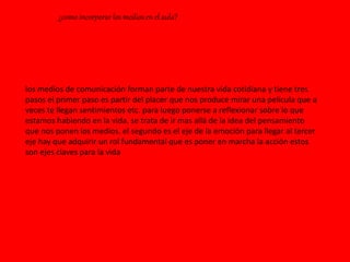 ¿como incorporar los medios en el aula?
los medios de comunicación forman parte de nuestra vida cotidiana y tiene tres
pasos el primer paso es partir del placer que nos produce mirar una película que a
veces te llegan sentimientos etc. para luego ponerse a reflexionar sobre lo que
estamos habiendo en la vida. se trata de ir mas allá de la idea del pensamiento
que nos ponen los medios. el segundo es el eje de la emoción para llegar al tercer
eje hay que adquirir un rol fundamental que es poner en marcha la acción estos
son ejes claves para la vida
 