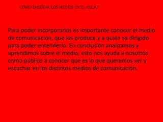 CÓMO ENSEÑAR LOS MEDIOS EN EL AULA?
Para poder incorporarlos es importante conocer el medio
de comunicación, que los produce y a quién va dirigido
para poder entenderlo. En conclusión analizamos y
aprendimos sobre el medio, esto nos ayuda a nosotros
como público a conocer que es lo que queremos ver y
escuchar en los distintos medios de comunicación.
 