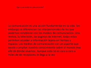 •Que es un medio de comunicación?•Que es un medio de comunicación?•Que es un medio de comunicación?
La comunicación es una acción fundamental en la vida. Sin
embargo se diferencian las interpersonales de los que
podemos establecer con los medios de comunicación. Una
revista, la televisión, las paginas de internet, todas estas
permiten acceder a información lejana en tiempo y
espacio. Los medios de comunicación son un soporte que
ayuda a ampliar nuestro conocimiento sobre el mundo mas
allá de donde vivamos. Aunque esta no es cara a cara a
miles de de receptores le llega a la vez
Que es un medio de comunicación?
 