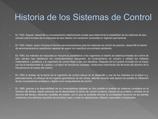  En 1932: Nyquist, desarrollo un procesamiento relativamente simple para determinar la estabilidad de los sistemas de lazo
cerrado sobre la base de la respuesta de lazo abierto con excitación sinusoidal en régimen permanente.
 En 1934, Hazen, quien introdujo el termino servomecanismos para los sistemas de control de posición, desarrolló el diseño
de servomecanismos repetidores capaces de seguir con exactitud una entrada cambiante.
 En 1940, los métodos de respuesta en frecuencia posibilitaron a los ingenieros el diseño de sistemas lineales de control de
lazo cerrado que satisfacían los comportamientos requeridos, se incrementaron en número y utilidad los métodos
matemáticos y analíticos y la ingeniería de control llegó a ser una disciplina. Después de la II guerra mundial con el mayor
uso de la transformada de Laplace y el plano de frecuencia compleja, continuaron dominando las técnicas del dominio de la
frecuencia en el campo del control.
 En 1950 el énfasis de la teoría de la ingeniería de control estuvo en el desarrollo y uso de los métodos en el plano s y,
particularmente, el enfoque de los lugares geométricos de las raíces; además durante esta época fue posible la utilización
de las computadores analógica y digital como computadores de control.
 En 1960, gracias a la disponibilidad de los computadores digitales se hizo posible el análisis de sistemas complejos en el
dominio del tiempo, desde entonces se ha desarrollado la teoría de control moderna, basada en el análisis y síntesis en el
dominio del tiempo, utilizando variables de estado, con lo que se posibilita afrontar la complejidad creciente de las plantas
modernas y los estrictos requisitos de exactitud, peso y costo en aplicaciones militares, espaciales e industriales.
 