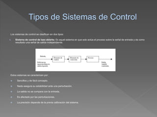 Los sistemas de control se clasifican en dos tipos:
1. Sistema de control de lazo abierto: Es aquel sistema en que solo actúa el proceso sobre la señal de entrada y da como
resultado una señal de salida independiente.
Estos sistemas se caracterizan por:
 Sencillos y de fácil concepto.
 Nada asegura su estabilidad ante una perturbación.
 La salida no se compara con la entrada.
 Es afectado por las perturbaciones.
 La precisión depende de la previa calibración del sistema.
 