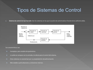 2. Sistema de control de lazo Cerrado: Son los sistemas en los que la acción de control está en función de la señal de salida.
Sus características son:
 Complejos, pero amplios de parámetros.
 La salida se compara con la entrada y la afecta para el control del sistema.
 Estos sistemas se caracterizan por su propiedad de retroalimentación.
 Más estable a perturbaciones y variaciones internas.
 
