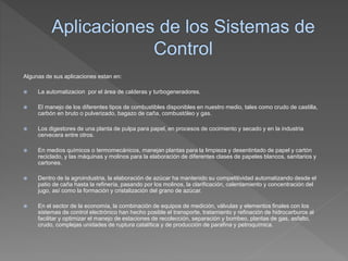 Algunas de sus aplicaciones estan en:
 La automatizacion por el área de calderas y turbogeneradores.
 El manejo de los diferentes tipos de combustibles disponibles en nuestro medio, tales como crudo de castilla,
carbón en bruto o pulverizado, bagazo de caña, combustóleo y gas.
 Los digestores de una planta de pulpa para papel, en procesos de cocimiento y secado y en la industria
cervecera entre otros.
 En medios químicos o termomecánicos, manejan plantas para la limpieza y desentintado de papel y cartón
reciclado, y las máquinas y molinos para la elaboración de diferentes clases de papeles blancos, sanitarios y
cartones.
 Dentro de la agroindustria, la elaboración de azúcar ha mantenido su competitividad automatizando desde el
patio de caña hasta la refinería, pasando por los molinos, la clarificación, calentamiento y concentración del
jugo, así como la formación y cristalización del grano de azúcar.
 En el sector de la economía, la combinación de equipos de medición, válvulas y elementos finales con los
sistemas de control electrónico han hecho posible el transporte, tratamiento y refinación de hidrocarburos al
facilitar y optimizar el manejo de estaciones de recolección, separación y bombeo, plantas de gas, asfalto,
crudo, complejas unidades de ruptura catalítica y de producción de parafina y petroquímica.
 