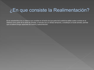 Es la característica de un sistema que consiste en el hecho de que parte de la señal de salida vuelve a entrar en el
sistema como parte de la señal de entrada, a menudo con un retraso temporal, y constituye un bucle cerrado; permite
que el sistema tenga capacidad de control y autocorrección.
 