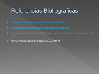 http://www.forosdeelectronica.com/tutoriales/historiacontrol.htm
 https://es.slideshare.net/wilfredodiaz2/sistemas-de-control-50453873
 http://prof.usb.ve/mirodriguez/control/Introduccion_sistemas_control/tipos_de_sistemas_de_cont
rol.html
 http://www.eltiempo.com/archivo/documento/MAM-155110
 