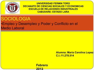 UNIVERSIDAD FERMIN TORO
            DECANATO DE CIENCIAS SOCIALES Y ECONOMICAS
               ESCUELA DE RELACIONES INDUSTRIALES
                     CABUDARE- ESTADO LARA


SOCIOLOGIA
•Empleo y Desempleo y Poder y Conflicto en el
Medio Laboral




                                  Alumna: Maria Carolina Lopez
                                  C.I.:11.278.514


                     Febrero
                     2013
 