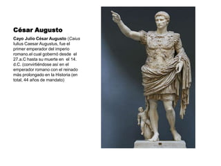 César Augusto Cayo Julio César Augusto (Caius Iulius Caesar Augustus, fue el primer emperador del imperio romano.el cual gobernó desde  el 27.a.C hasta su muerte en  el 14. d.C. (convirtiéndose así en el emperador romano con el reinado más prolongado en la Historia (en total, 44 años de mandato) 