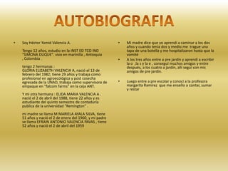 Soy Héctor Yamid Valencia A.Tengo 12 años, estudio en la INST ED TCO IND "SIMONA DUQUE". vivo en marinilla , Antioquia , Colombia .tengo 2 hermanas :GLORIA ELIZABETH VALENCIA A, nació el 13 de febrero del 1982; tiene 29 años y trabaja como profesional en agroecológica y post cosecha egresada de la UNAD, trabaja como supervisora de empaque en "falcom farms" en la ceja ANT.Y mi otra hermana : ELIDA MARIA VALENCIA A . nació el 2 de abril del 1988, tiene 22 años y es estudiante del quinto semestre de contaduría publica de la universidad "Remington" .mi madre se llama M MARIELA AYALA SILVA, tiene 51 años y nació el 2 de enero del 1960, y mi padre se llama EFRAIN ANTONIO VALENCIA PAVAS , tiene 52 años y nació el 2 de abril del 1959Mi madre dice que yo aprendí a caminar a los dos años y cuando tenia dos y medio me  trague una tapa de una botella y me hospitalizaron hasta que la vomitéA los tres años entre a pre jardín y aprendí a escribir la o  ,la s y la e , conseguí muchos amigos y entre después, a los cuatro a jardín, allí seguí con mis amigos de pre jardín.Luego entre a pre escolar y conocí a la profesora margarita Ramírez  que me enseño a contar, sumar y restarAUTOBIOGRAFIA
